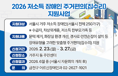 ■ 2026 저소득 장애인 주거편의(집수리) 지원사업 대상가구 신청⋅접수
- 지원대상 : 서울시 거주 저소득 장애인(서울시 전체 250가구)
            ※ 수급자, 차상위계층, 저소득 한부모가족 등
- 지원내용 : 문턱 제거, 화장실 환경 개선, 경사로⋅안전손잡이 설치 등
             장애유형을 고려한 맞춤형 주거편의(집수리) 지원
- 신청기간 : 2026. 2. 23.(월) ~ 3. 27.(금)
- 신청장소 : 거주지 동 주민센터
- 신청결과 : 2026. 6월 중 (서울시 자문회의 개최 후)
- 문    의 : 금천구 어르신장애인과 02-2627-1921
