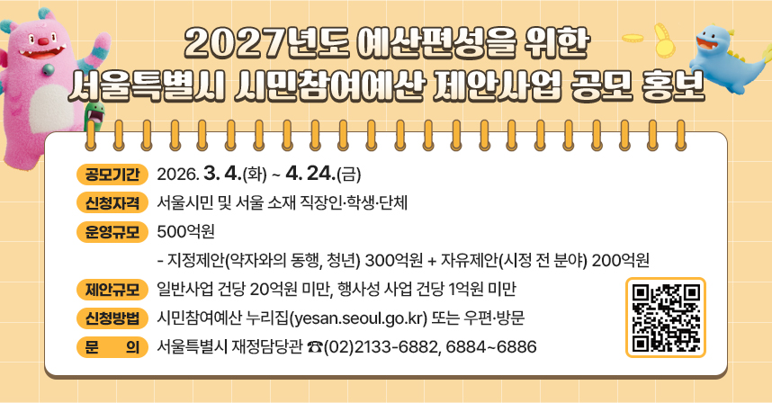 □ 공모기간 : 2026. 3. 4.(화) ~ 4. 24.(금)
□ 신청자격 : 서울시민 및 서울 소재 직장인·학생·단체
□ 운영규모 : 500억원
 - 지정제안(약자와의 동행, 청년) 300억원 + 자유제안(시정 전 분야) 200억원
□ 제안규모 : 일반사업 건당 20억원 미만, 행사성 사업 건당 1억원 미만
□ 신청방법 : 시민참여예산 누리집(yesan.seoul.go.kr) 또는 우편·방문
□ 문    의 : 서울특별시 재정담당관 ☎(02)2133-6882, 6884~6886