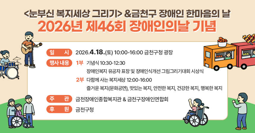 ■ 제46회 장애인의날 기념 <눈부신 복지세상 그리기>
 - 일시 : 2026.4.18.(토) 10:00-16:00 금천구청 광장
 - 행사 내용 :
   · 1부: 기념식 10:30-12:30
     장애인복지 유공자 표창 및 장애인식개선 그림그리기대회 시상식
   · 2부: 다함께 사는 복지세상 12:00-16:00
     즐거운 복지(문화공연), 맛있는 복지, 안전한 복지, 건강한 복지, 
     행복한 복지
  - 주관 : 금천장애인종합복지관 & 금천구장애인연합회
  - 후원 : 금천구청