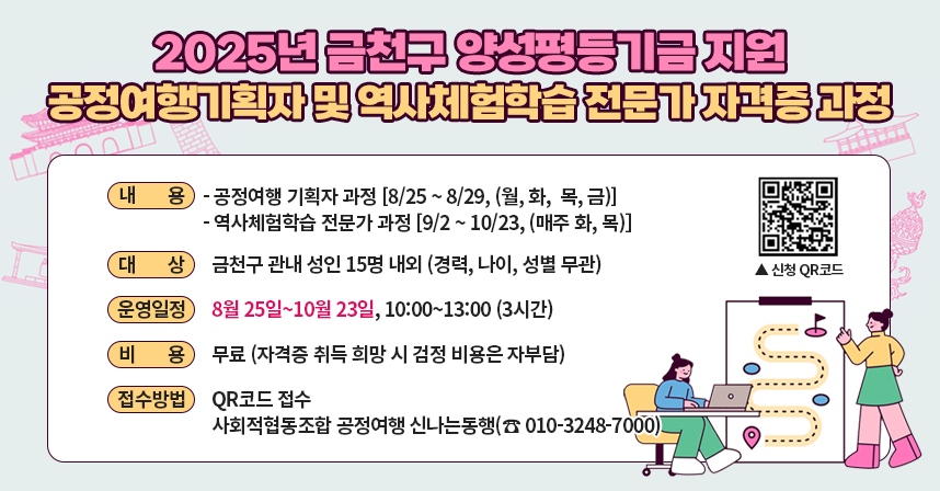 ※ 금천구 양성평등기금 공모사업
□ 내    용 
  ○ 공정여행 기획자 과정 [8/25 ~ 8/29, (월, 화,  목, 금)]
  ○ 역사체험학습 전문가 과정 [9/2 ~ 10/23, (매주 화, 목)]
□ 대    상 : 금천구 관내 성인 15명 내외 (경력, 나이, 성별 무관)
□ 운영일정 : 8월 25일∼10월 23일, 10:00~13:00 (3시간)
□ 비    용 : 무료 (자격증 취득 희망 시 검정 비용은 자부담)
□ 접수방법 : QR코드 접수
             사회적협동조합 공정여행 신나는동행(☎ 010-3248-7000)