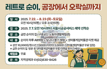 ☐ 체험명 : 레트로 순이, 공장에서 오락실까지
 ☐ 일  시 : 2025. 7. 22. ~ 8. 23 (화~토요일)
            오전 10시(15명) / 오후 3시(15명) 
 ☐ 접  수  : 2025. 7. 7. 오전 10시부터
             서울시공공서비스 예약 선착순
 ☐ 장  소 : 금천 순이의 집 (구로공단 노동자생활체험관)
 ☐ 내  용 : 순이의 하루 AR체험 + 달고나 뽑기 체험 + 
               넷마블게임박물관 티켓 제공
  ※ 성인 10,000원/청소년 7,000원/어린이 5,000원 (넷마블게임박물관 무료 입장)
  ※ 금천 순이의 집  방문 후 넷마블게임박물관 무료 티켓을 받아가세요!
 ☐ 체험료 : 무료 
 ☐ 문  의 : 지역경제과 ☎(02)830-8426