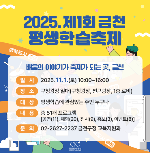  행 사 명: 2025. 제1회 금천평생학습축제 
  슬 로 건: 배움의 이야기가 축제가 되는 곳, 금천
  일    시: 2025. 11. 1.(토) 10:00~16:00
  장    소: 구청광장 일대(구청광장, 썬큰광장, 1층 로비) 
  대    상: 평생학습에 관심있는 주민 누구나
  내    용: 총 51개 프로그램[공연(11), 체험(20), 전시(9), 홍보(3), 이벤트(8)] 
  문    의 : 02-2627-2237 금천구청 교육지원과