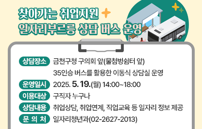 󰏅 상담장소 : 금천구청 구의회 앞(물첨벙쉼터 앞)
               35인승 버스를 활용한 이동식 상담실 운영 
 󰏅 운영일시 : 2025. 5. 19.(월) 14:00~18:00 
 󰏅 이용대상 : 구직자 누구나
 󰏅 상담내용 : 취업상담, 취업연계, 직업교육 등 일자리 정보 제공
 □ 문 의 처 : 일자리청년과(02-2627-2013)