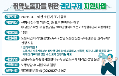 ☐ 지원기간 : 2026. 3. ~ 예산 소진 시 조기 종료
☐ 지원대상 : 신청서 접수일 기준 ①, ② 모두 만족하는 경우 
   ① 금천구 주민 
   ② 월평균임금 300만원 이하 또는 기초생활수급자, 차상위계층
☐ 지원인원 : 15명
☐ 지원내용 : 노동사건 대리인(공인노무사) 선임 노동청진정·구제신청 등 권리구제* 신청 지원
   * 권리구제란 ? 
     노동자가 사용자로부터 정당한 이유 없이 부당해고, 성희롱, 직장내 괴롭힘 등을 당한 때에 권리구제를 받을 수 있도록 신청하는 제도
☐ 지원방법 : 금천구노동자종합지원센터 위촉 공인노무사 대리인 선임 운영
☐ 신청방법 : 노동상담 후 지원 여부 결정
☐ 문의사항 : 일자리청년과 ☎(02)2627-2147