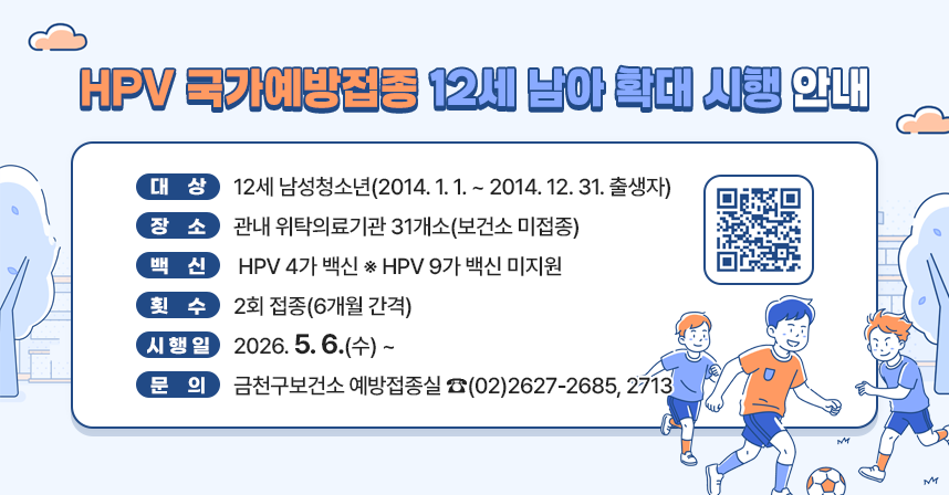 <HPV 국가예방접종 12세 남아 확대 시행 안내>

☐ 대상 : 12세 남성청소년(2014.1.1. ~ 2014.12.31. 출생자)
☐ 장소 : 관내 위탁의료기관 31개소(보건소 미접종)
☐ 백신 : HPV 4가 백신 ※ HPV 9가 백신 미지원
☐ 횟수 : 2회 접종(6개월 간격)
☐ 시행일 : 2026.5.6.(수) ~
☐ 문의 : 금천구보건소 예방접종실 ☎(02)2627-2685, 2713