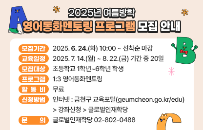 ◆2025년 여름방학 영어동화멘토링 프로그램 모집 안내◆
  ○ 모집기간  2025. 6. 24.(화) 10:00 ~ 선착순 마감
  ○ 교육일정  2025. 7. 14.(월) ~ 8. 22.(금) 기간 중 20일
  ○ 모집대상  초등학교 1학년~6학년 학생
  ○ 프로그램  1:3 영어동화멘토링
  ○ 활 동 비  무료
  ○ 신청방법
    - 인터넷 : 금천구 교육포털(geumcheon.go.kr/edu) 
               > 강좌신청 > 글로벌인재학당
  ○ 문    의  글로벌인재학당 02-802-0488