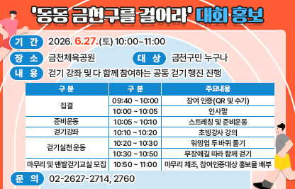 □ 기  간 : 2026. 6.27.(토) 10:00~11:00
□ 장  소 : 금천체육공원
□ 대  상 : 금천구민 누구나
□ 내  용 : 걷기 강좌 및 다 함께 참여하는 공동 걷기 행진 진행

구분
구분
주요내용
비  고
집결
09:40 ~ 10:00
참여 인증(QR 및 수기)
금천체육공원
10:00 ~ 10:05
인사말
준비운동
10:05 ~ 10:10
스트레칭 및 준비운동
걷기강좌
10:10 ~ 10:20
초빙강사 강의
걷기실천운동
10:20 ~ 10:30
워밍업 두 바퀴 돌기
10:30 ~ 10:50
무장애길 따라 함께 걷기
마무리 및 
맨발걷기교실
모집
10:50 ~ 11:00
마무리 체조, 참여인증대상 홍보물 배부

□ 문의 : 02-2627-2714, 2760