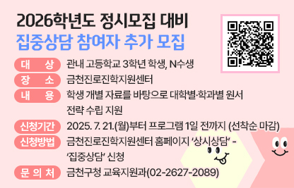 □ 프로그램 개요
   ○ 대상 : 관내 고등학교 3학년 학생, N수생
   ○ 일시 및 규모

(단위 : 회)
연 번
일 시
운영회차
신청 가능 회차
비 고
합 계
64
19

1
2025. 12. 22.(월) 14:00-21:00
12
2
야간
2
2025. 12. 23.(화) 14:00-21:00
12
2
야간
3
2025. 12. 24.(수) 14:00-21:00
12
4
야간
4
2025. 12. 26.(금) 14:00-21:00
12
3
야간
5
2025. 12. 27.(토) 10:00-17:00
12
4
주말
6
2025. 12. 29.(월) 14:00-16:00
2
2
추가 개설
7
2025. 12. 30.(화) 14:00-16:00
(정시모집 원서접수 마감 1일 전)
2
2
추가 개설

    ※ 신청 가능 회차는 신청현황에 따라 변동될 수 있음
   ○ 장소 : 금천진로진학지원센터
   ○ 내용 : 학생 개별 자료를 바탕으로 대학별·학과별 원서 전략 수립 지원
 □ 신청안내
   ○ 기간 : 2025. 7. 21.(월)부터 프로그램 1일 전까지 (선착순 마감)
   ○ 방법 : 금천진로진학지원센터 홈페이지 ‘상시상담’ - ‘집중상담’ 신청
 □ 문 의 처 : 금천구청 교육지원과(02-2627-2089)