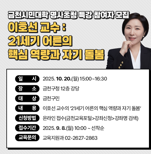 ○ 일    시: 2025. 10. 20.(월) 15:00~16:30
 ○ 장    소: 금천구청 12층 강당
 ○ 대    상: 금천구민
 ○ 내    용: 이호선 교수의 ‘21세기 어른의 핵심 역량과 자기 돌봄’
 ○ 신청방법: 온라인 접수(금천교육포털>강좌신청>강좌명 검색)
 ○ 접수기간: 2025. 9. 8.(월) 10:00 ~ 선착순
 ○ 교육문의 : 교육지원과 02-2627-2863
