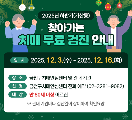 ○ 제목: 2025년 하반기(가산동) 찾아가는 치매 무료 검진 안내 
     ○ 일시: 2025. 12. 3.(수)~2025. 12. 16.(화) 
     ○ 장소: 금천구치매안심센터 및 관내 기관 
     ○ 신청: 금천구치매안심센터 전화 예약(02-3281-9082)
     ○ 대상: 만 60세 이상 어르신 
      ※관내 기관마다 검진일이 상이하여 확인요망