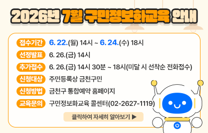 2026년 7월 구민정보화교육 안내
  ○ 접수기간: 6. 22.(월) 14시 ~ 6. 24.(수) 18시
  ○ 선정발표: 6. 26.(금) 14시
  ○ 추가접수: 6. 26.(금) 14시 30분 ~ 18시(미달 시 선착순 전화접수)
  ○ 신청대상: 주민등록상 금천구민
  ○ 신청방법: 금천구 통합예약 홈페이지
  ○ 개설과정

장소
요일
교육시간
교육
수준
과정
번호
과정명
모집
인원
제1
강의실
수
1교시
09:30~12:00
활용
1
「현장체험 특화과정」
키오스크 현장체험과 함께하는 스마트폰 기초
16명
2교시
13:00~15:30
기초
2
인터넷 기초(구글 크롬)
3교시
15:30~18:00
심화
3
「국민행복IT경진대회 대비반」
AI & 스마트폰을 활용한 디지털 문제해결
제2
강의실
월
1교시
09:30~12:00
심화
4
ChatGPT를 활용한 1인 미디어 방송 & 영상 제작
10명
2교시
13:00~15:30
심화
5
구글 제미나이로 다양한 콘텐츠 만들기

 ○ 교육문의: 구민정보화교육 콜센터(02-2627-1119) 

클릭하여 자세히 알아보기 ▶