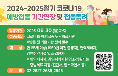 ○ 접종기간: 2025. 06. 30.(월) 까지
   ○ 접종장소: 코로나19 예방접종 위탁의료기관 
                 ※방문 전 의료기관 전화 필수
   ○ 대상: 만 65세 이상(1959년 이전 출생자), 면역저하자,
            감염취약시설 입소·입원자
    ※ 면역저하자, 감염취약시설 입소·입원자는 증빙서류 지참
       (진단서, 입소확인서 등)  
   ○ 문의: 02-2627-2685, 2645