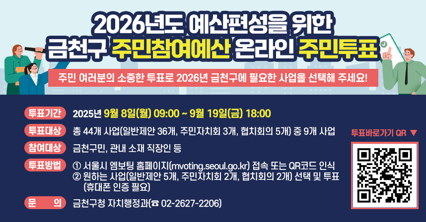 주민 여러분의 소중한 투표로 2026년 금천구에 필요한 사업을 선택해 주세요!
* 투표기간 : 2025년 9월 8일(월) 09:00 ~ 9월 19일(금) 18:00
* 투표대상 : 총 44개 사업(일반제안 36개, 주민자치회 3개, 협치회의 5개)         중 9개 사업
* 참여대상 : 금천구민, 관내 소재 직장인 등
* 투표방법
  1) 서울시 엠보팅 홈페이지(mvoting.seoul.go.kr) 접속 또는 QR코드 인식
  2) 원하는 사업(일반제안 5개, 주민자치회 2개, 협치회의 2개) 선택 및 투표(휴대폰 인증 필요)
* 문    의 : 금천구청 자치행정과(☎ 02-2627-2206)