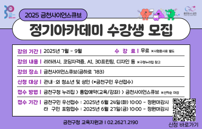 2025. 금천사이언스큐브 정기아카데미 중반기 수강생 모집
○ 모집대상: 관내·외 청소년 및 성인 
 ○ 접수기간: 2025. 6. 24.(화) 10:00 ~ 정원마감시까지
 ○ 접수방법: 금천구청 홈페이지 “통합예약서비스”
             (선착순 마감, 1인 1강좌 수강)
 ○ 교육일정: 2025. 7월 ~ 9월 (강좌별 상이)
 ○ 교육내용: 코딩자격증, AI, 3D프린팅, 디자인, 리터러시 등 
 ○ 교육장소: 금천사이언스큐브(금하로 783)
 ○ 문의전화: 금천구 교육지원과(02-2627-2190)