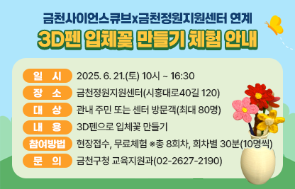 ○ 일시: 2025. 6. 21.(토) 10시 ~ 16:30
 ○ 장소: 금천정원지원센터(시흥대로40길 120)
 ○ 대상: 관내 주민 또는 센터 방문객(최대 80명)   
 ○ 내용: 3D펜으로 입체꽃 만들기
 ○ 참여방법: 현장접수, 무료체험  ※ 총 8회차, 회차별 30분(10명씩)
 ○ 문의: 금천구청 교육지원과(02-2627-2190)