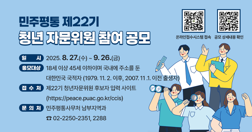 ◆ 제목 : 민주평통 제22기 청년 자문위원 참여 공모 ◆
     ○ 일시: 2025. 8. 27.(수) ~ 9. 26.(금)
     ○ 응모대상 ⓵18세 이상 45세 이하이며 국내에 주소를 둔 
                   대한민국 국적자(1979. 11. 2. 이후, 2007. 11 .1. 이전 출생자)
     ○ 접수처 : 제22기 청년자문위원 후보자 입력 사이트
                (peace.puac.go.kr/ccis)
     ○ 문의처 : 민주평통사무처 남부지역과 ☎ 02-2250-2351, 2288