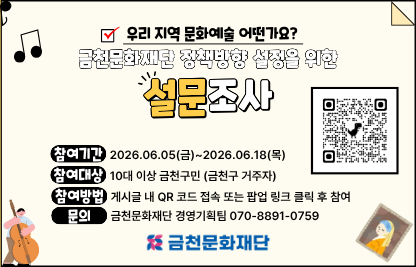 - 사 업 명: 민선 9기 재단 정책방향 설정을 위한 설문조사
- 참여기간: 2026. 6. 5.(금) ~ 6. 18(목) 14일간
- 참여방법: QR코드 스캔 또는 팝업 클릭 후 구글 폼 작성
- 담당부서: 금천문화재단 경영기획팀
- 문의번호: 070-8891-0759
