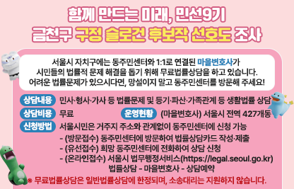 서울시 자치구에는 동주민센터와 1:1로 연결된 마을변호사가 
시민들의 법률적 문제 해결을 돕기 위해 무료법률상담을 하고 있습니다.
어려운 법률문제가 있으시다면, 망설이지 말고 동주민센터를 방문해 주세요!
■ 상담내용 : 민사·형사·가사 등 법률문제 및 등기·파산·가족관계 등 생활법률 상담
■ 상담비용 : 무료
■ 운영현황 : (마을변호사) 서울시 전역 427개동
■ 신청방법 : 서울시민은 거주지 주소와 관계없이 동주민센터에 신청 가능
  - (방문접수) 동주민센터에 방문하여 법률상담카드 작성·제출
  - (유선접수) 희망 동주민센터에 전화하여 상담 신청
  - (온라인접수) 서울시 법무행정서비스(https://legal.seoul.go.kr)
                법률상담 - 마을변호사 - 상담예약 
※ 무료법률상담은 일반법률상담에 한정되며, 소송대리는 지원하지 않습니다.