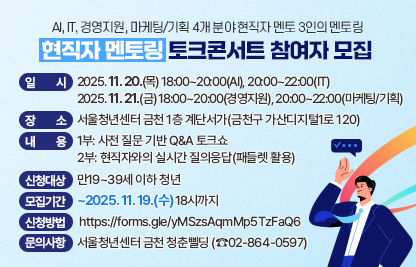 ○ 현직자 멘토링 토크콘서트에 초대합니다!
    취업/이직 준비로 막막한 청년들 주목! 
    AI, IT, 경영지원, 마케팅/기획 4개 분야 
    현직자 멘토 3인이 여러분의 고민을 해결해 드립니다!
    막연했던 커리어 방향, 현직자들과 함께 잡아보세요! 
 ○ 일시
    2025. 11. 20.(목) 18:00~20:00(AI), 20:00~22:00(IT)
    2025. 11. 21.(금) 18:00~20:00(경영지원), 20:00~22:00(마케팅/기획)
 ○ 장소 : 서울청년센터 금천 1층 계단서가(금천구 가산디지털1로 120) 
 ○ 내용
    1부: 사전 질문 기반 Q&A 토크쇼
    2부: 현직자와의 실시간 질의응답(패들렛 활용)
 ○ 신청대상 : 만19~39세 이하 청년
 ○ 모집기간 : ~2025. 11. 19.(수) 18시까지
 ○ 신청방법 : https://forms.gle/yMSzsAqmMp5TzFaQ6
 ○ 문의사항 : 서울청년센터 금천 청춘삘딩 (☎02-864-0597)