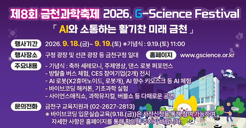  행 사 명 : 제8회 금천과학축제 「2026. G-Science Festival」
   슬 로 건 : 「AI와 소통하는 활기찬 미래 금천」
   행사기간 : 2026. 9. 18.(금)~ 9. 19.(토) ※기념식 : 9.19.(토) 11:00 
   행사장소 : 구청 광장 및 선큰 광장 등 금천구청 일대
   홈페이지 : www.gscience.or.kr 
   주요내용 
   - 기념식 : 축하 세레모니, 주제영상, 댄스 로봇 퍼포먼스
   - 방탈출 버스 체험, CES 참여기업(2개) 전시
   - AI 로봇(X2휴머노이드, 로봇개), AI 향수 키오스크 등 AI 체험
   - 바이브코딩 해커톤, 기초과학 실험 
   - 사이언스매직쇼, 과학뮤지컬, 버블쇼 등 다채로운 공연
   문의전화 : 금천구 교육지원과 (02-2627-2813)
   ※ 바이브코딩 입문실습교육(9.18.(금))은 사전신청을 통해 참여 가능하며, 자세한 사항은 홈페이지를 통해 확인해 주시기 바랍니다.