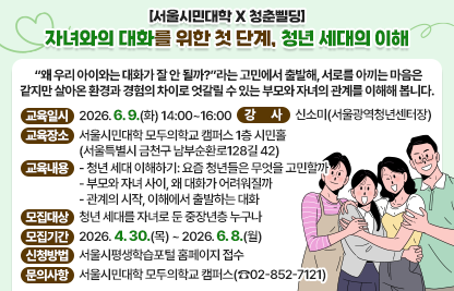 ○ “왜 우리 아이와는 대화가 잘 안 될까?”라는 고민에서 출발해, 서로를      아끼는 마음은 같지만 살아온 환경과 경험의 차이로 엇갈릴 수 있는      부모와 자녀의 관계를 이해해 봅니다. 
 ○ 교육일시 : 2026. 6. 9.(화) 14:00~16:00
 ○ 교육장소 : 서울시민대학 모두의학교 캠퍼스 1층 시민홀
                  (서울특별시 금천구 남부순환로128길 42)
 ○ 강    사 : 신소미(서울광역청년센터장)
 ○ 교육내용
   - 청년 세대 이해하기: 요즘 청년들은 무엇을 고민할까
   - 부모와 자녀 사이, 왜 대화가 어려워질까
   - 관계의 시작, 이해에서 출발하는 대화
 ○ 모집대상 : 청년 세대를 자녀로 둔 중장년층 누구나
 ○ 모집기간 : 2026. 4. 30.(목) ~ 2026. 6. 8.(월)
 ○ 신청방법 : 서울시평생학습포털 홈페이지 접수
 ○ 문의사항 : 서울시민대학 모두의학교 캠퍼스(☎02-852-7121)