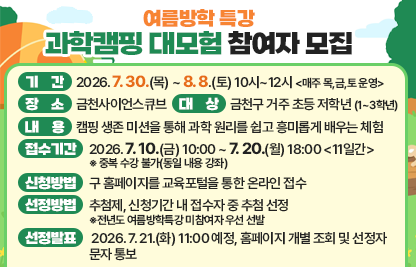□ 기간 : 2026. 7. 30.(목) ~ 8. 8.(토) 10시~12시 <매주 목,금,토 운영>
□ 장소 : 금천사이언스큐브
□ 대상 : 관내 초등학생 1~3학년 
□ 내용 : 캠핑 생존 미션을 통해 과학 원리를 쉽고 흥미롭게 배우는 체험
□ 접수기간 : 2026. 7. 10.(금) 10:00 ~ 7. 20.(월) 18:00 <11일간>
      ※ 중복 수강 불가(동일 내용 강좌)
□ 신청방법 : 구 홈페이지를 교육포털을 통한 온라인 접수
□ 선정방법 : 신청기간 내 접수자 중 추첨 선정
□ 선정발표 : 2026. 7. 21.(화) 11:00 예정, 홈페이지 개별 조회 및 선정자 문자 통보