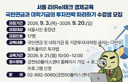 금천50플러스센터 서울 리(Re)테크 경제교육 '국민연금과 대학기금의 투자전략 따라하기' 수강생 모집  
 • 모집기간 : 2026. 9. 3.(목)~2026. 9. 20.(일)
 • 모집대상 : 서울시민 중장년
 • 모집인원 : 17명 
 • 교육내용 : 국민연금 및 대학기금 등 기관투자자처럼 굴리는 나만의
              포트폴리오 투자법
 • 교육기간 : 2026. 9. 21.(월) 10:00~12:00
 • 접수방법 : 금천50플러스센터 홈페이지 가입 → 로그인 → 프로그램 신청
 • 문    의 : 02-892-5060(금천50플러스센터