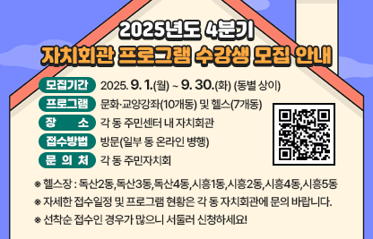 □ 모집기간 : 2025. 9. 1.(월) ~ 9. 30.(화) (동별 상이)
□ 프로그램 : 문화·교양강좌(10개동) 및 헬스(7개동)
□ 장    소 : 각 동 주민센터 내 자치회관
□ 접수방법 : 방문(일부 동 온라인 병행)
□ 문 의 처 : 각 동 주민자치회
  ※ 헬스장 : 독산2동,독산3동,독산4동,시흥1동,시흥2동,시흥4동,시흥5동
  ※ 자세한 접수일정 및 프로그램 현황은 각 동 자치회관에 문의 바랍니다.
  ※ 선착순 접수인 경우가 많으니 서둘러 신청하세요!
