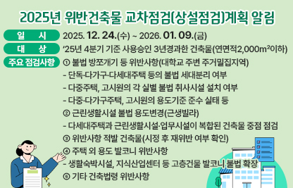 ◆ 제목 : 2025년 위반건축물 교차점검(상설점검)계획 알림◆
  ○ 일시: 2025. 12. 24.(수) ~ 2026.01.09.(금) 
  ○ 대상: ‘25년 4분기 기준 사용승인 3년경과한 건축물(연면적2,000㎡이하)
  ○ 주요 점검사항
    ① 불법 방쪼개기 등 위반사항(대학교 주변 주거밀집지역)
      - 단독·다가구·다세대주택 등의 불법 세대분리 여부
      - 다중주택, 고시원의 각 실별 불법 취사시설 설치 여부
      - 다중·다가구주택, 고시원의 용도기준 준수 실태 등
     ② 근린생활시설 불법 용도변경(근생빌라)
      - 다세대주택과 근린생활시설·업무시설이 복합된 건축물 중점 점검
     ③ 위반사항 적발 건축물(시정 후 재위반 여부 확인)
     ④ 주택 외 용도 발코니 위반사항
      - 생활숙박시설, 지식산업센터 등 고층건물 발코니 불법 확장
     ⑤ 기타 건축법령 위반사항
  ○ 상기요청사항과 관련하여 의견을 제출하실경우에는 아래 링크에 첨부된 서식에 따라 2026.01.09.(금)까지 의견을 제출하여 주시기 바랍니다.
