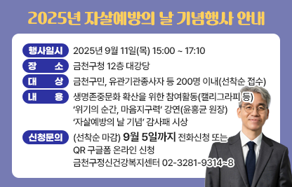 ☐ 행 사 명 : 2025년 자살예방의 날 기념행사
 ☐ 행사일시 : 2025년 9월 11일(목) 15:00 ~ 17:10
 ☐ 장    소 : 금천구청 12층 대강당
 ☐ 대    상 : 금천구민, 유관기관종사자 등 200명 이내(선착순 접수)
 ☐ 내    용 : 생명존중문화 확산을 위한 참여활동(캘리그라피 등)
              ‘위기의 순간, 마음지구력’ 강연(윤홍균 원장)
              ‘자살예방의 날 기념’ 감사패 시상
 ☐ 신청및문의 : (선착순 마감) 9월 5일까지
              전화신청 또는 QR 구글폼 온라인 신청
              금천구정신건강복지센터 02-3281-9314~8