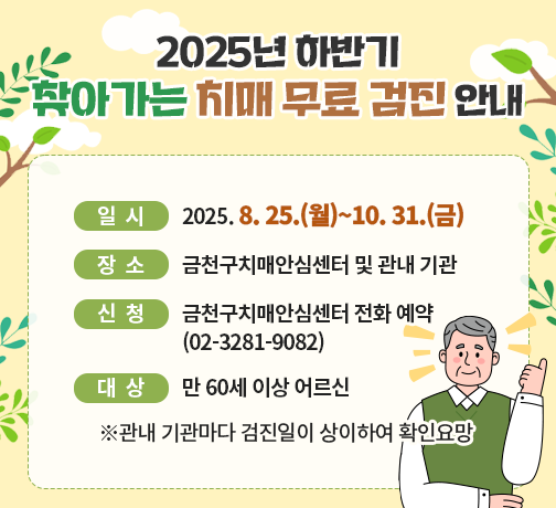 ○ 제목: 2025년 하반기 찾아가는 치매 무료 검진 안내
○ 일시: 2025. 8. 25.(월)~10. 31.(금)
○ 장소: 금천구치매안심센터 및 관내 기관
○ 신청: 금천구치매안심센터 전화 예약(02-3281-9082)
○ 대상: 만 60세 이상 어르신
※관내 기관마다 검진일이 상이하여 확인요망