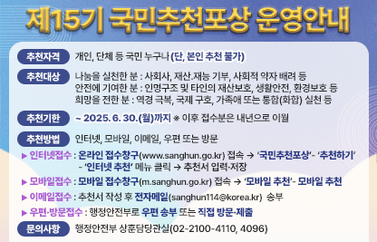 □ 추천자격 : 개인, 단체 등 국민 누구나(단, 본인 추천 불가)
□ 추천대상
  ○ 나눔을 실천한 분 : 사회봉사, 재산․재능 기부, 사회적 약자 배려 등
  ○ 안전에 기여한 분 : 인명구조 및 타인의 재산보호, 생활안전, 환경보호 등
  ○ 희망을 전한 분 : 역경 극복, 국제 구호, 가족애 또는 통합(화합) 실천 등
□ 추천기한 : ~ 2025. 6. 30.(월)까지  ※ 이후 접수분은 내년으로 이월
□ 추천방법 : 인터넷, 모바일, 이메일, 우편 또는 방문
  ○ 인터넷접수 : 온라인 접수창구(www.sanghun.go.kr) 접속 → ‘국민추천포상’             - ‘추천하기’ - ‘인터넷 추천’ 메뉴 클릭 → 추천서 입력·저장
       ※ 네이버․다음․네이트 검색창에 「국민추천포상」을 입력하면 국민추천포상 접수창구 
            바로가기 접속 가능
  ○ 모바일접수 : 모바일 접수창구(m.sanghun.go.kr) 접속 → ‘모바일 추천’ 클릭            → 추천서 입력·저장
  ○ 이메일접수 : 추천서 작성 후 전자메일(sanghun114@korea.kr) 송부
       ※ 국민추천포상 온라인 접수창구(www.sanghun.go.kr)에서 추천서식 다운로드
  ○ 우편·방문접수 : 행정안전부로 우편 송부 또는 직접 방문·제출
       ※ 󰂕03171 서울특별시 종로구 세종대로 209 행정안전부 상훈담당관실
□ 문의사항 : 행정안전부 상훈담당관실(02-2100-4110, 4096)
