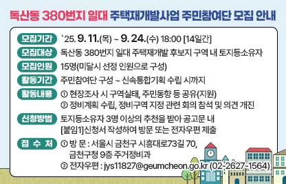 □ 모집개요
○ 모집기간 : `25. 9. 11.(목) ~ 9. 24.(수) 18:00 [14일간]
○ 모집대상 : 독산동 380번지 일대 주택재개발 후보지 구역 내         토지등소유자
○ 모집인원 : 15명(미달시 선정 인원으로 구성)
○ 활동기간 : 주민참여단 구성 ~ 신속통합기획 수립 시까지
○ 활동내용
 - 현장조사 시 구역실태, 주민동향 등 공유(지원)
 - 정비계획 수립, 정비구역 지정 관련 회의 참석 및 의견 개진
□ 신청방법 및 접수처
○ 신청방법 : 토지등소유자 3명 이상의 추천을 받아 공고문 내                      [붙임1]신청서 작성하여 방문 또는 전자우편 제출
※공유지분 소유자의 경우, [붙임2]대표소유자 선임동의서 작성하여 함께 제출
○ 접 수 처
 - 방 문 : 서울시 금천구 시흥대로73길 70, 금천구청 9층 주거정비과
 - 전자우편 : jys11827@geumcheon.go.kr(☎02-2627-1564)