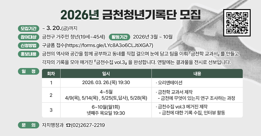 ☐ 일     시 : 2026년 3월 ~ 10월 
☐ 대     상 : 금천구 거주민 청년(19세~45세) 
☐ 내     용 : 
금천에서 살면서, 이런 적 있지 않나요?

"여기 원래 뭐가 있었지?" "이 골목, 어디로 이어지는 거야?" 근데 찾아보진 않았던 것들. 금천청년기록단은 그 궁금증을 그냥 넘기지 않고, 같이 들여다보는 모임입니다.

내가 사는 동네의 장소, 사람, 자연, 관계—이것들을 기록하다 보면 어느새 나 자신도 기록하게 됩니다. 그 기록이 모이면, 혼자선 몰랐던 것들을 함께 발견하게 되죠. 글 잘 못 써도 됩니다. 사진 한 장, 메모 한 줄이면 충분해요.

이런 활동을 함께 합니다
금천의 역사와 공간을 함께 공부하고 동네를 직접 걸으며 눈에 담고 팀을 이뤄 「금천학 교과서」 를 만들고 각자의 기록을 모아 매거진 『금천수집 vol.3』 을 완성합니다. 연말에는 결과물을 전시로 선보입니다.


👥 이런 분이라면 잘 맞을 거예요
금천에 살고 있는데, 정작 금천을 잘 모른다는 생각이 드는 분
기록해보고 싶었는데 혼자선 흐지부지됐던 분
동네를 그냥 스쳐 지나가기 아쉬웠던 분
꾸준히 함께할 수 있는 분

☐ 프로그램 일정
 
회차
일시
내용
1
2026.03.26.(목) 19:30
 
 · 오리엔테이션
2
4~5월
4/9(목), 5/14(목) 
5/25(토,답사), 5/28(목)
 · 금천학 교과서 제작 
  -금천에 무엇이 있는지 연구 조사하는 과정 
3
6~10월(월1회)
넷째주 목요일 19:30
 · 금천수집 vol.3 메거진 제작  
  -금천에 대한 기록 수집, 인터뷰 활동

☐ 문   의 : 자치행정과  ☎(02)2627-2219