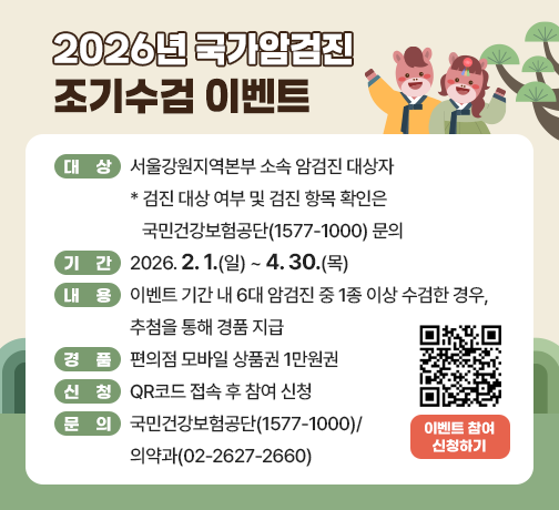 □ 대상 : 서울강원지역본부 소속 암검진 대상자
* 검진 대상 여부 및 검진 항목 확인은 국민건강보험공단(1577-1000) 문의
□ 기간 : 2026.2.1.(일) ~ 4.30.(목)
□ 내용 : 이벤트 기간 내 6대 암검진 중 1종 이상 수검한 경우, 추첨을 통해 경품 지급
□ 경품 : 편의점 모바일 상품권 1만원권
□ 신청 : QR코드 접속 후 참여 신청
□ 문의 : 국민건강보험공단(1577-1000)/ 의약과(02-2627-2660)