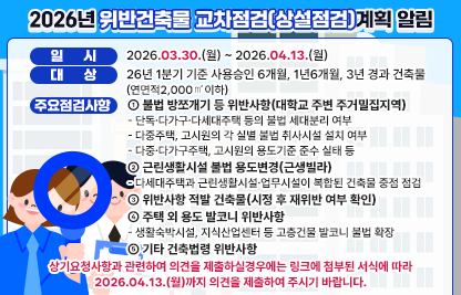 ◆ 제목 : 2026년 위반건축물 교차점검(상설점검)계획 알림◆
  ○ 일시: 2026.03.30.(월) ~ 2026.04.13.(월) 
  ○ 대상: ‘26년 1분기 기준 사용승인 6개월, 1년6개월, 3년 경과 건축물(연면적2,000㎡이하)
  ○ 주요 점검사항
    ① 불법 방쪼개기 등 위반사항(대학교 주변 주거밀집지역)
      - 단독·다가구·다세대주택 등의 불법 세대분리 여부
      - 다중주택, 고시원의 각 실별 불법 취사시설 설치 여부
      - 다중·다가구주택, 고시원의 용도기준 준수 실태 등
     ② 근린생활시설 불법 용도변경(근생빌라)
      - 다세대주택과 근린생활시설·업무시설이 복합된 건축물 중점 점검
     ③ 위반사항 적발 건축물(시정 후 재위반 여부 확인)
     ④ 주택 외 용도 발코니 위반사항
      - 생활숙박시설, 지식산업센터 등 고층건물 발코니 불법 확장
     ⑤ 기타 건축법령 위반사항
  ○ 상기요청사항과 관련하여 의견을 제출하실경우에는 아래 링크에 첨부된 서식에 따라 2026.04.13.(월)까지 의견을 제출하여 주시기 바랍니다.
