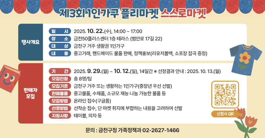 □ 행사개요
   ○ 행 사 명 : 제3회 1인가구 플리마켓 「스스로마켓」
   ○ 일    시 : 2025. 10. 22.(수), 14:00 ~ 17:00
   ○ 장    소 : 금천50플러스센터 1층 테라스 (범안로 17길 22)
   ○ 대    상 : 금천구 거주 생활권 1인가구 
   ○ 내    용 : 중고거래, 핸드메이드 물품 판매, 정책홍보(리유저블백, 소포장 잡곡 증정)

 □ 판매자 모집
  ○ 기    간 : 2025. 9. 29.(월) ~ 10. 12.(일), 14일간 ※ 선정결과 안내 : 2025. 10. 13.(월)
  ○ 모집인원 : 총 8명/팀
  ○ 모집기준 : 금천구 거주 또는 생활하는 1인가구(중장년 우선 선발) 
  ○ 판매물품 : 중고물품, 수제품, 소규모 재능 나눔 가능한 물품 등
  ○ 모집방법 : 온라인 접수(구글폼)
  ○ 선정방법 : 선착순 접수, 단 마켓 취지에 부합하는 내용을 고려하여 선발  
  ○ 지원사항 : 테이블, 의자 등

 󰏅 문의 : 금천구청 가족정책과 02-2627-1466