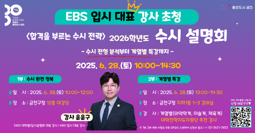 □ 프로그램 개요
  ○ 행 사 명 : <합격을 부르는 수시 전략> 2026학년도 수시 설명회
  ○ 기    간 : 2025. 6. 28.(토) 10:00~14:30
    - 1부: 2025. 6. 28.(토) 10:00~12:00
    - 2부: 2025. 6. 28.(토) 13:00~14:30
  ○ 장    소
    - 1부: 금천구청 12층 대강당
    - 2부: 금천구청 지하1층 평생학습관 1~3 강의실
  ○ 내    용

구    분
장    소
주    제
강    사
1부
(10:00~12:00)
12층
대강당
2026년 수시 완전정복
윤윤구
(EBSi 입시 대표 강사)
2부
(13:00~14:30)
지하1층
평생학습관
계열별 특강(의약학)
이승용 (중동고 교사)
계열별 특강(미술)
김동욱 (사대부중 교사)
계열별 특강(체육)
송경수 (자운고 교사)

□ 신청안내
  ○ 기    간 : 2025. 6. 11.(수) ~ 선착순 마감
  ○ 방    법 : QR코드 -> 구글 폼 신청서 제출
□ 문 의 처 : 금천구청 교육지원과(02-2627-2822)