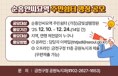1. 공모대상 : 순흥안씨묘역 주민쉼터 (가칭)금빛설렘정원
  2. 응모기간 : ‘25. 12. 10. ~ 12. 24.(14일 간)
  3. 응모대상 : 지역, 연령 제한없이 누구나
  4. 응모방법 
    - 온라인 : 담당자 이메일(thtjsdl@seoul.go.kr)
    - 오프라인 :금천구청 11층 공원녹지과 제출 (우편제출 가능)
  5. 문    의 : 금천구청 공원녹지과(☎02-2627-1653)