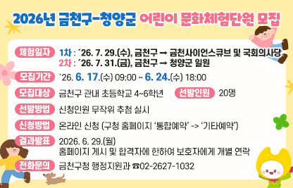 2026년 금천구-청양군 어린이 문화체험단원 모집
□ 체험일자
  ○ 1차 : ´26. 7. 29.(수), 금천구 → 금천사이언스큐브 및 국회의사당
  ○ 2차 : ´26. 7. 31.(금), 금천구 → 청양군 일원
□ 모집개요
  ○ 모집기간 : ´26. 6. 17.(수) 09:00 ~ 6. 24.(수) 18:00
  ○ 모집대상 : 금천구 관내 초등학교 4~6학년
  ○ 선발인원 : 20명
  ○ 선발방법 : 신청인원 무작위 추첨 실시
  ○ 신청방법 : 온라인 신청 (구청 홈페이지 ‘통합예약’ -> ‘기타예약’)
□ 결과발표
  ○  2026. 6. 29.(월)
      홈페이지 게시 및 합격자에 한하여 보호자에게 개별 연락
□ 전화문의
  ○ 금천구청 행정지원과 ☎02-2627-1032