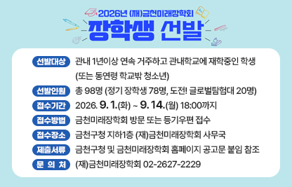 ◆2026년 (재)금천미래장학회 장학생 선발 안내◆

  ○ 선발대상 : 관내 1년이상 연속 거주하고 관내학교에 재학중인 학생
               (또는 동연령 학교밖 청소년)
  ○ 선발인원 : 총 98명 (정기 장학생 78명, 도전! 글로벌탐험대 20명)
  ○ 접수기간 : 2026. 9. 1.(화) ~ 9. 14.(월) 18:00까지
  ○ 접수방법 : 금천미래장학회 방문 또는 등기우편 접수
  ○ 접수장소 : 금천구청 지하1층 (재)금천미래장학회 사무국
  ○ 제출서류 : 금천구청 및 금천미래장학회 홈페이지 공고문 붙임 참조
  ○ 문 의 처 : (재)금천미래장학회 02-2627-2229