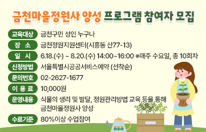□ 교육대상 : 금천구민 성인 누구나
□ 장      소 : 금천정원지원센터(시흥동 산77-13)
□ 일      시 : 6.18.(수) ~ 8.20.(수) 14:00~16:00    ※매주 수요일, 총 10회차
□ 신청방법 : 서울특별시공공서비스예약 (선착순) 
□ 문의번호 : 02-2627-1677
□ 이 용 료  : 10,000원
□ 운영내용 : 식물의 생리 및 발달, 정원관리방법 교육 등을 통해 금천마을정원사 양성
□ 수료기준 : 80%이상 수업참여