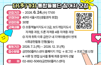 □ 다(多)가치 통합돌봄단 참여자 모집
 • 모집기간 : ~ 2026. 6. 24.(수) 17:00
 • 모집대상 : 40대 서울시민(생활권자 포함)
 • 모집인원 : 30명
 • 교육내용 : 
  - 초등책놀이지도사 2급, 보드게임지도사 자격증 과정, 드론 자격증 4종 자격증 과정
  - 자격 취득 이후 금천구 내 지역아동센터 연계 사회공헌활동 진행(필수)
 • 활동기간 : 2026.7.2.(목)~2026.12.31.(목) 
 • 접수방법 : 금천50플러스센터 홈페이지 가입 → 로그인 → 프로그램 신청
              ※ 서류 및 면접 심사를 통해 최종 참여자 선발
 • 문    의 : 02-892-5060(금천50플러스센터)