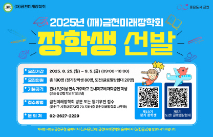 ◆2025년 (재)금천미래장학회 장학생 선발 안내◆

  ○ 선발대상 : 관내 1년이상 연속 거주하고 관내학교에 재학중인 학생
               (또는 동연령 학교밖 청소년)
  ○ 선발인원 : 총 100명 (정기장학생 80명, 도전! 글로벌탐험대 20명)
  ○ 접수기간 : 2025. 8. 25.(월) ~ 9. 5.(금) 18:00까지
  ○ 접수방법 : 금천미래장학회 방문 또는 등기우편 접수
  ○ 접수장소 : 금천구청 지하1층 (재)금천미래장학회 사무국
  ○ 제출서류 : 금천구청 및 금천미래장학회 홈페이지 공고문 붙임 참조
  ○ 문 의 처 : (재)금천미래장학회 02-2627-2229