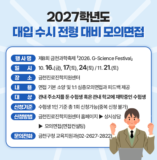  행 사 명 : 제8회 금천과학축제 「2026. G-Science Festival」
  일시 : 10. 16.(금), 17(토), 24(토) / 11. 21.(토)
  장소 : 금천진로진학지원센터
  내용 : 면접 기본 소양 및 1:1 심층모의면접과 피드백 제공
  대상 : 관내 주소지를 둔 수험생 혹은 관내 학교에 재학중인 수험생
  신청기준 : 수험생 1인 기준 총 1회 신청가능(중복 신청 불가)
  신청방법 : 금천진로진학지원센터 홈페이지 - 상시상담 - 모의면접(면접컨설팅)
  문의전화 : 금천구청 교육지원과(02-2627-2822)