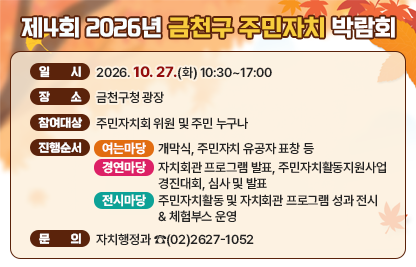 □ 일    시 : 2026. 10. 27.(화) 10:30~17:00
□ 장    소 : 금천구청 광장 
□ 참여대상 : 주민자치회 위원 및 주민 누구나
□ 진행순서

행사명
시 간
주요내용
여는마당
(박람회 개막식)
10:30~10:35
‣ 개회 및 국민의례
10:35~10:40
‣ 내빈소개
10:40~10:45
‣ 개회사 
10:45~10:55
‣ 축  사
10:55~11:20
‣ 주민자치 유공자 표창 수여
11:20~11:30
‣ 무대 정리
11:30~12:00
‣ 주민총회 공론장 의견 공유회 
  (주민의견 부서검토 공유 등)
경연마당
(주민자치 활동 우수사례 경연)
13:00~13:05
‣ 자치회관 프로그램 발표회 안내
13:05~14:15
‣ 자치회관 프로그램 발표 
14:15~14:30
‣ 주민자치활동 우수사례 경연대회 안내
14:30~15:30
‣ 주민자치 활동 우수사례 경연 
15:30~16:00
‣ 심사 점수 집계 및 축하공연
16:00~16:20
‣ 심사평 및 시상
16:20~17:00
‣ 폐회 및 기념촬영
전시마당
10:30~17:00
‣ 주민자치 활동 및 자치회관 프로그램 등 홍보
‣ 10개동과 만나는 금천자치여행 (스템프 투어)

☐ 문   의 : 자치행정과  ☎(02)2627-1052
