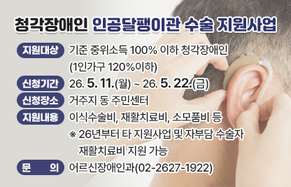 ○ 지원대상 : 기준 중위소득 100% 이하 청각장애인(1인가구 120%이하)
○ 신청기간 : 26. 5. 11.(월) ~ 26. 5. 22.(금)
○ 신청장소 : 거주지 동 주민센터
○ 지원내용 : 이식수술비, 재활치료비, 소모품비 등
  ※ 26년부터 타 지원사업 및 자부담 수술자 재활치료비 지원 가능
○ 문의 : 어르신장애인과(02-2627-1922)