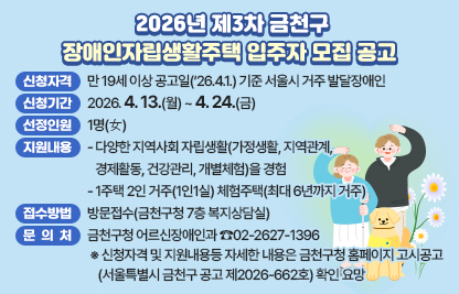 □ 2026년 제3차 금천구 장애인자립생활주택 입주자 모집 공고
 ○ 신청자격 : 만 19세 이상 공고일(‘26.4.1.) 기준 서울시 거주 발달장애인
 ○ 신청기간 : 2026. 4. 13(월) ~ 4. 24.(금)
 ○ 선정인원 : 1명(女)
 ○ 지원내용
  - 다양한 지역사회 자립생활(가정생활, 지역관계, 경제활동, 건강관리, 개별체험)을 경험
  - 1주택 2인 거주(1인1실) 체험주택(최대 6년까지 거주)
 ○ 접수방법 : 방문접수(금천구청 7층 복지상담실)
 ○ 문 의 처 : 금천구청 어르신장애인과 ☎02-2627-1396
 ※ 신청자격 및 지원내용등 자세한 내용은 금천구청 홈페이지 고시공고
    (서울특별시 금천구 공고 제2026-662호) 확인 요망