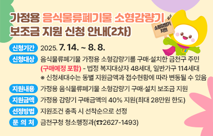 □ 신청기간 : 2025. 7. 14. ~ 8. 8.
    - 2025. 7. 14. ∼ 7. 18. : 법정 복지대상자 방문접수(관할 동주민센터) 
    - 2025. 7. 21. ∼ 8. 1.  : 일반가구 방문접수(관할 동주민센터)
    - 2025. 8. 4. ∼ 8. 8.  : 일반가구 접수(구청 홈페이지)
  □ 신청대상 : 음식물류폐기물 가정용 소형감량기를 구매·설치한 금천구 주민(구매예정 포함)
    - 법정 복지대상자 48세대, 일반가구 114세대
    ※ 신청세대수는 동별 지원금액과 접수현황에 따라 변동될 수 있음
  □ 지원내용 : 가정용 음식물류폐기물 소형감량기 구매·설치 보조금 지원    
  □ 지원금액 : 가정용 감량기 구매금액의 40% 지원(최대 28만원 한도)
  □ 선정방법 : 지원조건 충족 시 선착순으로 선정 
  □ 문 의 처 : 금천구청 청소행정과(☎2627-1493)