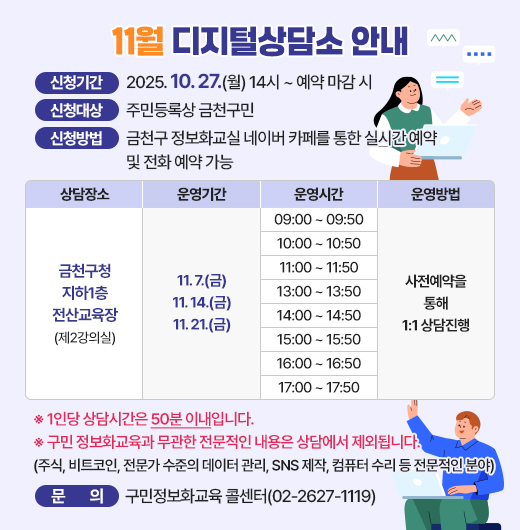 11월 디지털상담소 안내
  ○ 신청기간: 2025. 10. 27.(월) 14시 ~ 예약 마감 시 
  ○ 신청대상: 주민등록상 금천구민
  ○ 신청방법: 금천구 정보화교실 네이버 카페를 통한 실시간 예약 및 전화 예약 가능
  ○ 운영기간 및 시간

상담장소
운영기간
운영시간
운영방법
금천구청 지하1층 전산교육장
(제2강의실)
11. 7.(금)
11. 14.(금)
11. 21.(금)
09:00 ~ 09:50
사전예약을
통해
1:1 상담
10:00 ~ 10:50
11:00 ~ 11:50
13:00 ~ 13:50
14:00 ~ 14:50
15:00 ~ 15:50
16:00 ~ 16:50
17:00 ~ 17:50

  ※ 1인당 상담시간은 50분 이내입니다.
  ※ 구민 정보화교육과 무관한 전문적인 내용은 상담에서 제외됩니다.
     (주식, 가상화폐, 전문가 수준의 데이터 관리, SNS 제작, 컴퓨터 수리 등 전문적인 분야)

  ○ 문    의: 구민정보화교육 콜센터(02-2627-1119)

클릭하여 자세히 알아보기 ▶